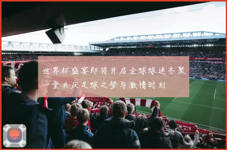世界杯盛宴即将开启全球球迷齐聚一堂共庆足球之梦与激情时刻