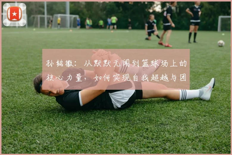 孙铭徽：从默默无闻到篮球场上的核心力量，如何实现自我超越与团队协作的完美融合