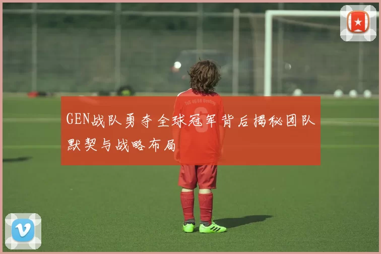GEN战队勇夺全球冠军背后揭秘团队默契与战略布局