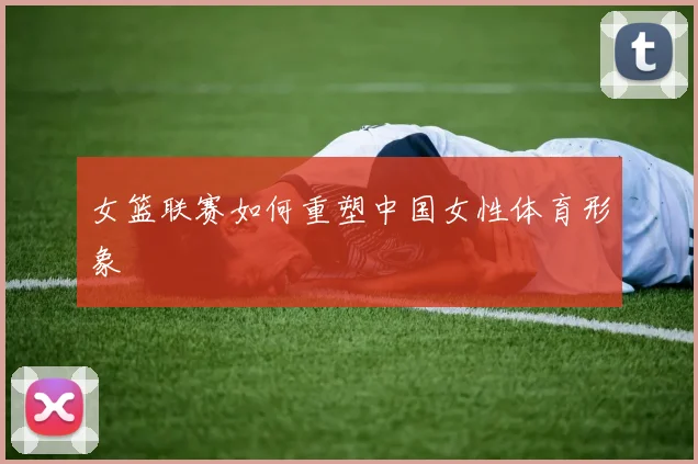 女篮联赛如何重塑中国女性体育形象