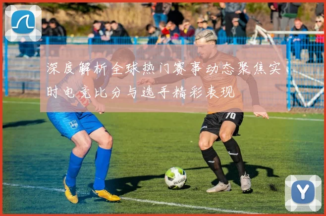 深度解析全球热门赛事动态聚焦实时电竞比分与选手精彩表现