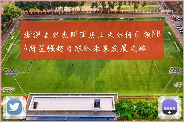 谢伊吉尔杰斯亚历山大如何引领NBA新星崛起与球队未来发展之路