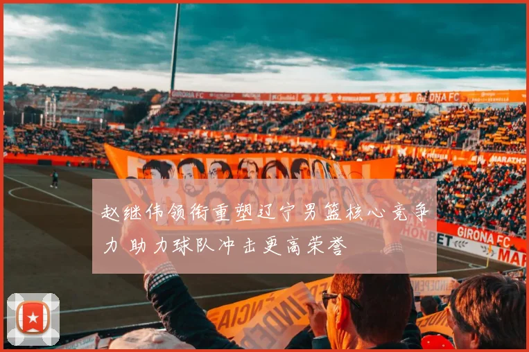 赵继伟领衔重塑辽宁男篮核心竞争力 助力球队冲击更高荣誉
