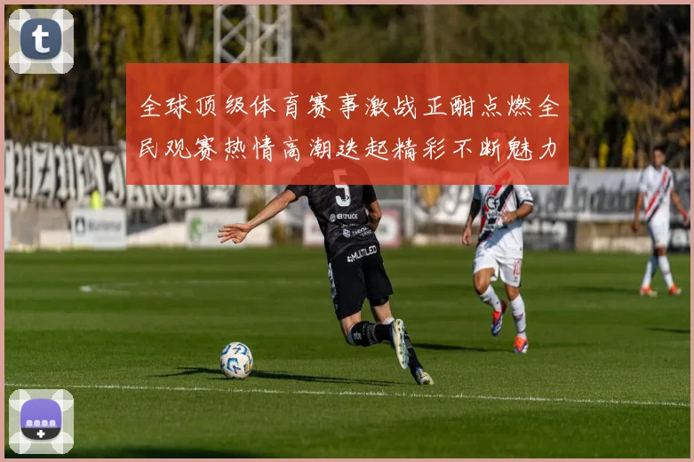 全球顶级体育赛事激战正酣点燃全民观赛热情高潮迭起精彩不断魅力纷呈