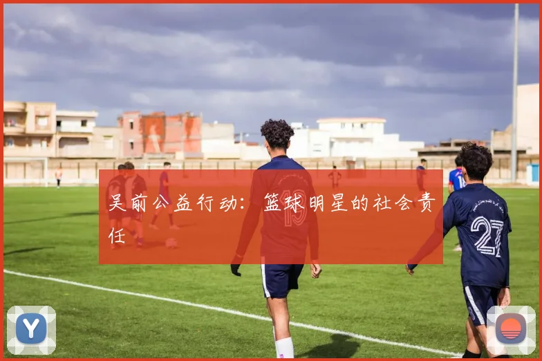 吴前公益行动：篮球明星的社会责任