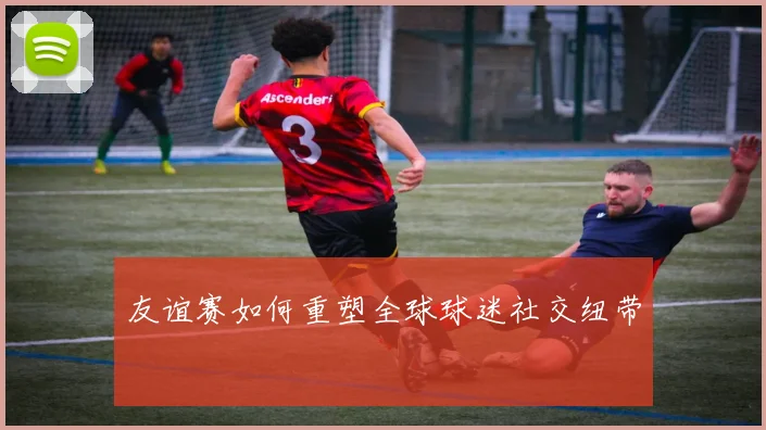 友谊赛如何重塑全球球迷社交纽带