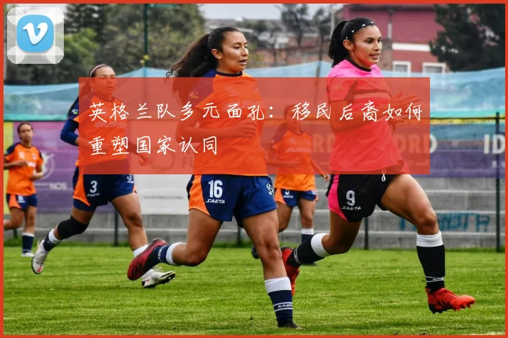 英格兰队多元面孔：移民后裔如何重塑国家认同